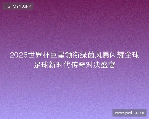 2026世界杯巨星领衔绿茵风暴闪耀全球足球新时代传奇对决盛宴